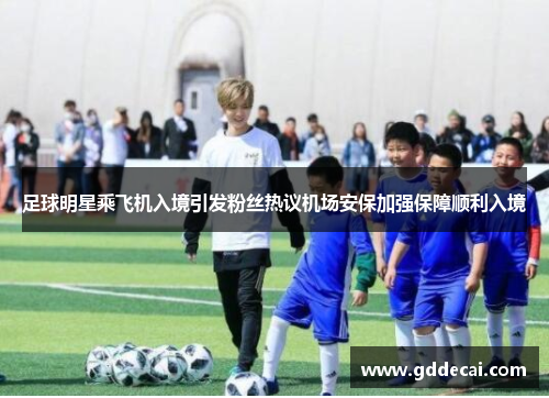 足球明星乘飞机入境引发粉丝热议机场安保加强保障顺利入境
