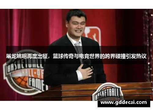 屠龙姚明再度出征，篮球传奇与电竞世界的跨界碰撞引发热议